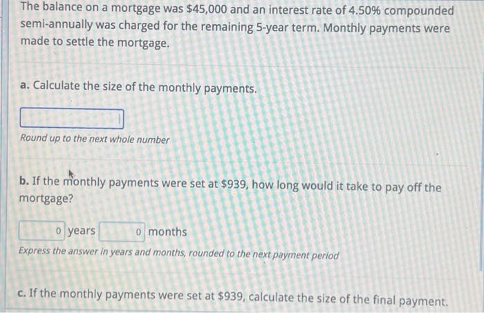 The balance on a mortgage was $45,000 and an interest rate of 4.50% compounded
semi-annually was charged for the remaining 5-year term. Monthly payments were
made to settle the mortgage.
a. Calculate the size of the monthly payments.
Round up to the next whole number
b. If the monthly payments were set at $939, how long would it take to pay off the
mortgage?
o years
o months
Express the answer in years and months, rounded to the next payment period
c. If the monthly payments were set at $939, calculate the size of the final payment.