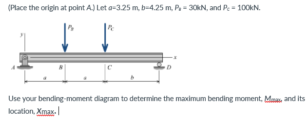 (Place the origin at point A.) Let a=3.25 m, b=4.25 m, Pg = 30KN, and Pc = 100KN.
Pe
C
b.
Use your bending-moment diagram to determine the maximum bending moment, Mmax, and its
location, Xmax.
