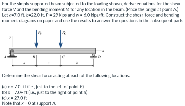 For the simply supported beam subjected to the loading shown, derive equations for the shear
force V and the bending moment M for any location in the beam. (Place the origin at point A.)
Let a=7.0 ft, b=22.0 ft, P = 29 kips and w = 6.0 kips/ft. Construct the shear-force and bending-
moment diagrams on paper and use the results to answer the questions in the subsequent parts
Ps
Pc
C
D
b.
Determine the shear force acting at each of the following locations:
(a) x = 7.0- ft (i.e., just to the left of point B)
(b) x = 7.0+ ft (i.e., just to the right of point B)
(c) x = 27.0 ft
Note that x = 0 at support A.
