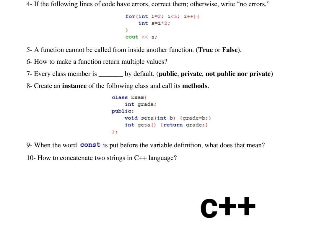 4- If the following lines of code have errors, correct them; otherwise, write "no errors."
for (int i=2; i<5; i++) {
int s=i*2;
}
cout << S;
5- A function cannot be called from inside another function. (True or False).
6- How to make a function return multiple values?
7- Every class member is
by default. (public, private, not public nor private)
8- Create an instance of the following class and call its methods.
class Exam{
int grade;
public:
void seta (int b) (grade=b; }
int geta () {return grade; }
};
9- When the word const is put before the variable definition, what does that mean?
10- How to concatenate two strings in C++ language?
C++