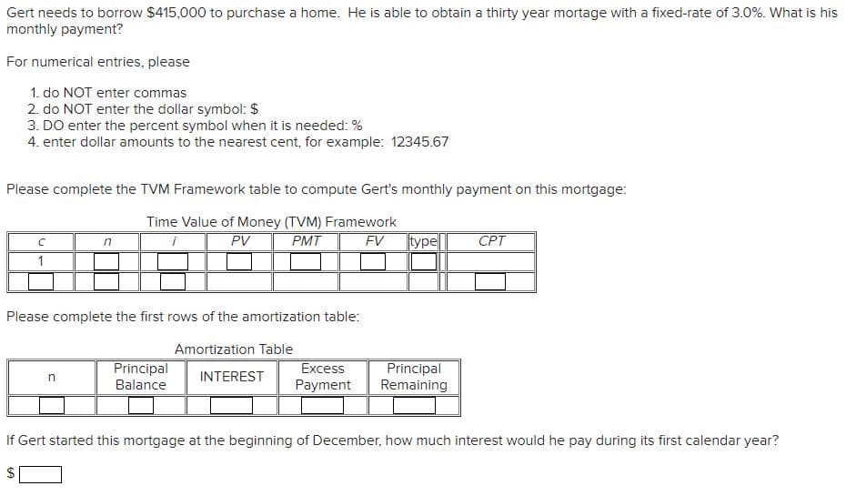 Gert needs to borrow $415,000 to purchase a home. He is able to obtain a thirty year mortage with a fixed-rate of 3.0%. What is his
monthly payment?
For numerical entries, please
1. do NOT enter commas
2. do NOT enter the dollar symbol: $
3. DO enter the percent symbol when it is needed: %
4. enter dollar amounts to the nearest cent, for example: 12345.67
Please complete the TVM Framework table to compute Gert's monthly payment on this mortgage:
Time Value of Money (TVM) Framework
i
PV
PMT
с
Please complete the first rows of the amortization table:
Amortization Table
INTEREST
LA
n
n
Principal
Balance
Excess
Payment
FV type CPT
Principal
Remaining
If Gert started this mortgage at the beginning of December, how much interest would he pay during its first calendar year?
