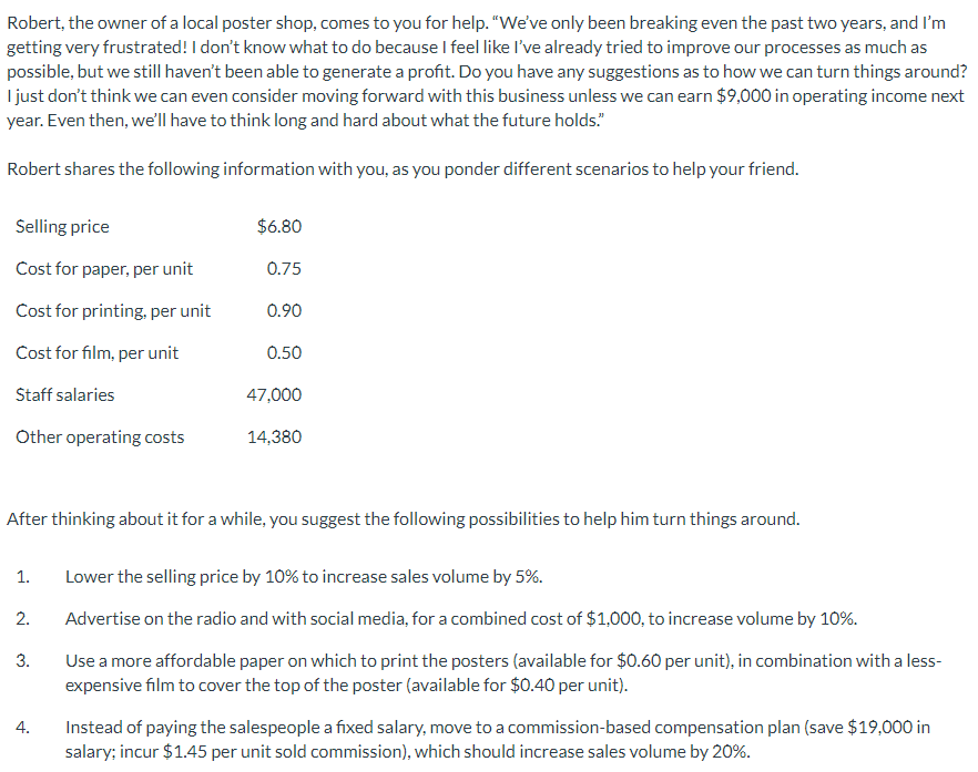 Robert, the owner of a local poster shop, comes to you for help. "We've only been breaking even the past two years, and I'm
getting very frustrated! I don't know what to do because I feel like I've already tried to improve our processes as much as
possible, but we still haven't been able to generate a profit. Do you have any suggestions as to how we can turn things around?
I just don't think we can even consider moving forward with this business unless we can earn $9,000 in operating income next
year. Even then, we'll have to think long and hard about what the future holds."
Robert shares the following information with you, as you ponder different scenarios to help your friend.
Selling price
Cost for paper, per unit
Cost for printing, per unit
Cost for film, per unit
Staff salaries
Other operating costs
1.
2.
3.
$6.80
4.
0.75
After thinking about it for a while, you suggest the following possibilities to help him turn things around.
0.90
0.50
47,000
14,380
Lower the selling price by 10% to increase sales volume by 5%.
Advertise on the radio and with social media, for a combined cost of $1,000, to increase volume by 10%.
Use a more affordable paper on which to print the posters (available for $0.60 per unit), in combination with a less-
expensive film to cover the top of the poster (available for $0.40 per unit).
Instead of paying the salespeople a fixed salary, move to a commission-based compensation plan (save $19,000 in
salary; incur $1.45 per unit sold commission), which should increase sales volume by 20%.
