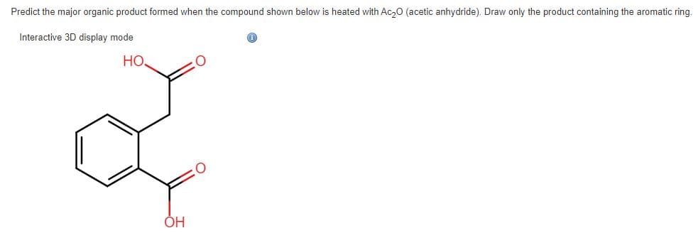 Predict the major organic product formed when the compound shown below is heated with Ac₂0 (acetic anhydride). Draw only the product containing the aromatic ring.
Interactive 3D display mode
HO.
OH