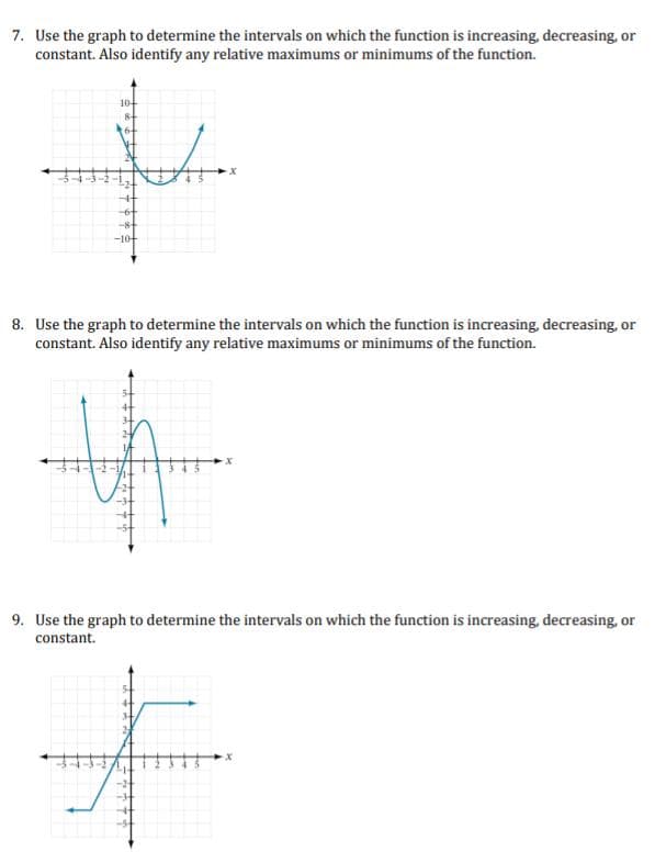 7. Use the graph to determine the intervals on which the function is increasing, decreasing, or
constant. Also identify any relative maximums or minimums of the function.
+
-10-
8. Use the graph to determine the intervals on which the function is increasing, decreasing, or
constant. Also identify any relative maximums or minimums of the function.
A
9. Use the graph to determine the intervals on which the function is increasing, decreasing, or
constant.
+