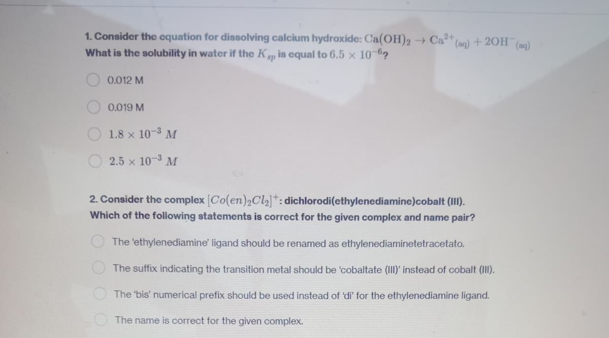 1. Consider the equation for dissolving calcium hydroxide: Ca(OH)2 → Ca²+ (aq) + 2OH(aq)
What is the solubility in water if the Ksp is equal to 6.5 × 10-62
0.012 M
0.019 M
1.8 x 10-3 M
2.5 x 10-3 M
2. Consider the complex [Co(en)2Cl₂]: dichlorodi(ethylenediamine)cobalt (III).
Which of the following statements is correct for the given complex and name pair?
The 'ethylenediamine' ligand should be renamed as ethylenediaminetetracetato.
The suffix indicating the transition metal should be 'cobaltate (III)' instead of cobalt (III).
The 'bis' numerical prefix should be used instead of 'di' for the ethylenediamine ligand.
The name is correct for the given complex.