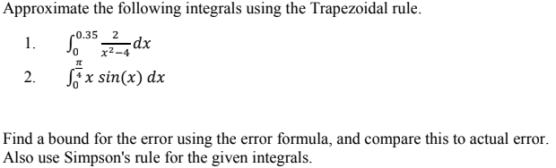 Approximate the following integrals using the Trapezoidal rule.
r0.35
2
-dx
x2-4
1.
2.
Sf x sin(x) dx
Find a bound for the error using the error formula, and compare this to actual error.
Also use Simpson's rule for the given integrals.
