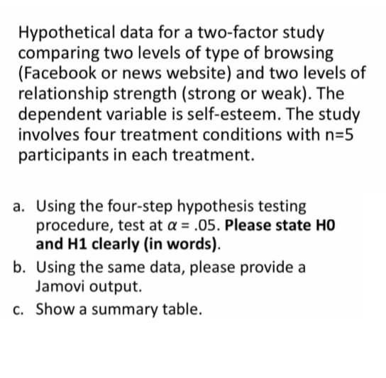 Hypothetical data for a two-factor study
comparing two levels of type of browsing
(Facebook or news website) and two levels of
relationship strength (strong or weak). The
dependent variable is self-esteem. The study
involves four treatment conditions with n=5
participants in each treatment.
a. Using the four-step hypothesis testing
procedure, test at a = .05. Please state HO
and H1 clearly (in words).
b. Using the same data, please provide a
Jamovi output.
c. Show a summary table.