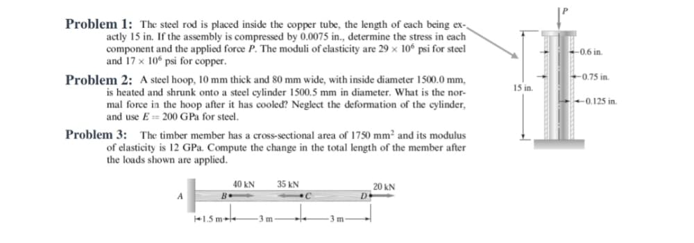 Problem 1: The steel rod is placed inside the copper tube, the length of each being ex-,
actly 15 in. If the assembly is compressed by 0.0075 in., determine the stress in each
component and the applied force P. The moduli of elasticity are 29 × 106 psi for steel
and 17 x 10° psi for copper.
0.6 in.
0,75 in.
Problem 2: A steel hoop, 10 mm thick and 80 mm wide, with inside diameter 1500.0 mm,
15 in.
is heated and shrunk onto a steel cylinder 1500.5 mm in diameter. What is the nor-
mal force in the hoop after it has cooleď? Neglect the deformation of the cylinder,
and use E == 200 GPa for steel.
0.125 in.
Problem 3: The timber member has a cross-sectional area of 1750 mm² and its modulus
of elasticity is 12 GPa. Compute the change in the total length of the member after
the loads shown are applied.
40 kN
35 kN
20 kN
D
+1.5 m
-3 m
3 m
