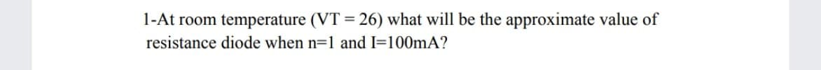 1-At room temperature (VT = 26) what will be the approximate value of
resistance diode when n=1 and I=100mA?
