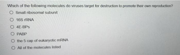 Which of the following molecules do viruses target for destruction to promote their own reproduction?
O Small ribosomal subunit
O 16S rRNA
O 4E-BPs
PABP
O the 5 cap of eukaryotic mRNA
O All of the molecules listed
