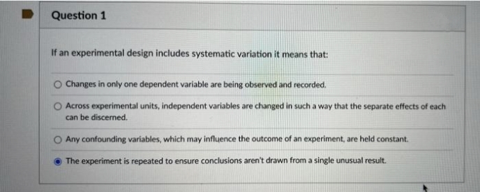 Question 1
If an experimental design includes systematic variation it means that:
Changes in only one dependent variable are being observed and recorded.
Across experimental units, independent variables are changed in such a way that the separate effects of each
can be discerned.
Any confounding variables, which may influence the outcome of an experiment, are held constant.
The experiment is repeated to ensure conclusions aren't drawn from a single unusual result.
