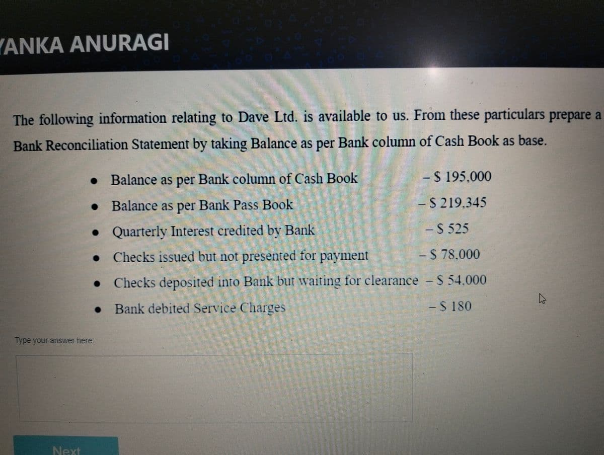 YANKA ANURAGI
The following information relating to Dave Ltd. is available to us. From these particulars prepare a
Bank Reconciliation Statement by taking Balance as per Bank column of Cash Book as base.
Balance as per Bank column of Cash Book
-24195,000
• Balance as per Bank Pass Book
- S 219,345
•Quarterly Interest credited by Bank
-S 525
• Checks issued but not presented for payment
-$ 78.000
• Checks deposited into Bank but waiting for clearance S 54.000
• Bank debited Service Charges
-$ 180
lype your answer here
Next
