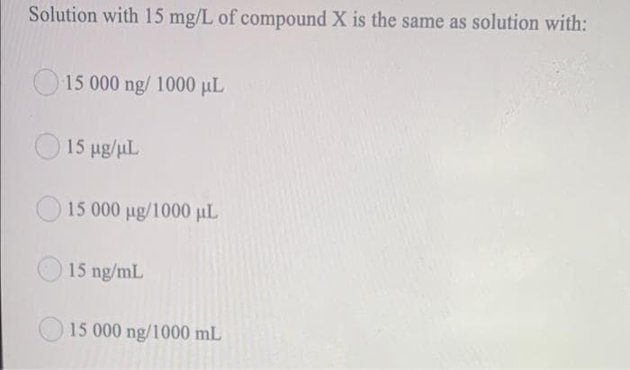 Solution with 15 mg/L of compound X is the same as solution with:
O15 000 ng/ 1000 µL
O 15 ug/uL
15 000 ug/1000 µL
15 ng/mL
15 000 ng/1000 mL
