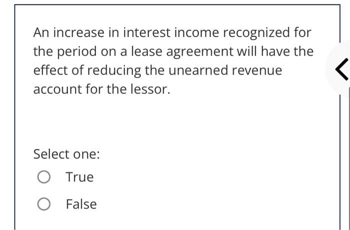 An increase in interest income recognized for
the period on a lease agreement will have the
effect of reducing the unearned revenue
account for the lessor.
Select one:
True
False
