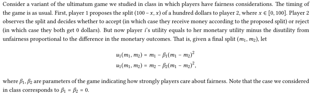 Consider a variant of the ultimatum game we studied in class in which players have fairness considerations. The timing of
the game is as usual. First, player 1 proposes the split (100 – x, x) of a hundred dollars to player 2, where x € [0, 100]. Player 2
observes the split and decides whether to accept (in which case they receive money according to the proposed split) or reject
(in which case they both get 0 dollars). But now player i's utility equals to her monetary utility minus the disutility from
unfairness proportional to the difference in the monetary outcomes. That is, given a final split (m1, m2), let
u1(m1, m2) = m1 – B1(m1 -– m2)²
u1(m1, m2) = m2 - B2(m1 – m2)²,
where B1, B2 are parameters of the game indicating how strongly players care about fairness. Note that the case we considered
in class corresponds to ß1 = B2 = 0.
