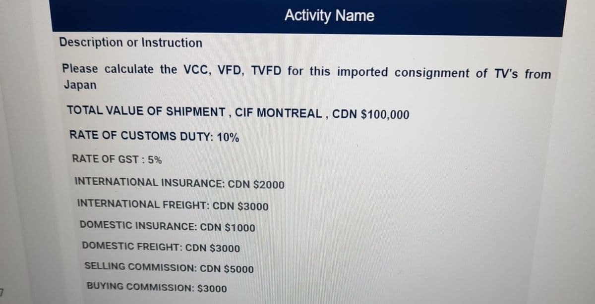 Activity Name
Description or Instruction
Please calculate the VCC, VFD, TVFD for this imported consignment of TV's from
Japan
TO TAL VALUE OF SHIPMENT, CIF MONTREAL , CDN $100,000
RATE OF CUSTOMS DUTY: 10%
RATE OF GST: 5%
INTERNATIONAL INSURANCE: CDN $2000
INTERNATIONAL FREIGHT: CDN $3000
DOMESTIC INSURANCE: CDN $1000
DOMESTIC FREIGHT: CDN $3000
SELLING COMMISSION: CDN $5000
BUYING COMMISSION: $3000
