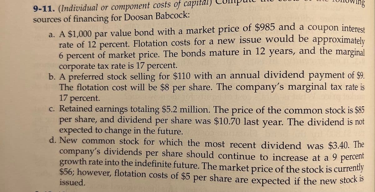 9-11. (Individual or component costs of capital)
sources of financing for Doosan Babcock:
a. A $1,000 par value bond with a market price of $985 and a coupon interest
rate of 12 percent. Flotation costs for a new issue would be approximately
6 percent of market price. The bonds mature in 12 years, and the marginal
corporate tax rate is 17 percent.
b. A preferred stock selling for $110 with an annual dividend payment of $9.
The flotation cost will be $8 per share. The company's marginal tax rate is
17 percent.
c. Retained earnings totaling $5.2 million. The price of the common stock is $85
per share, and dividend per share was $10.70 last year. The dividend is not
expected to change in the future.
d. New common stock for which the most recent dividend was $3.40. The
company's dividends per share should continue to increase at a 9 percent
growth rate into the indefinite future. The market price of the stock is currently
$56; however, flotation costs of $5 per share are expected if the new stock b
issued.

