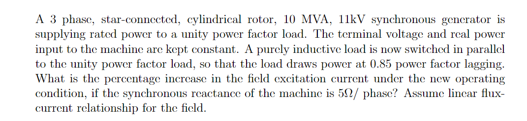 A 3 phase, star-connected, cylindrical rotor, 10 MVA, 11kV synchronous generator is
supplying rated power to a unity power factor load. The terminal voltage and real power
input to the machine are kept constant. A purcly inductive load is now switched in parallel
to the unity power factor load, so that the load draws power at 0.85 power factor lagging.
What is the percentage incrcase in the ficld excitation current under the new operating
condition, if the synchronous reactance of the machine is 5N/ phase? Assume lincar flux-
current relationship for the field.
