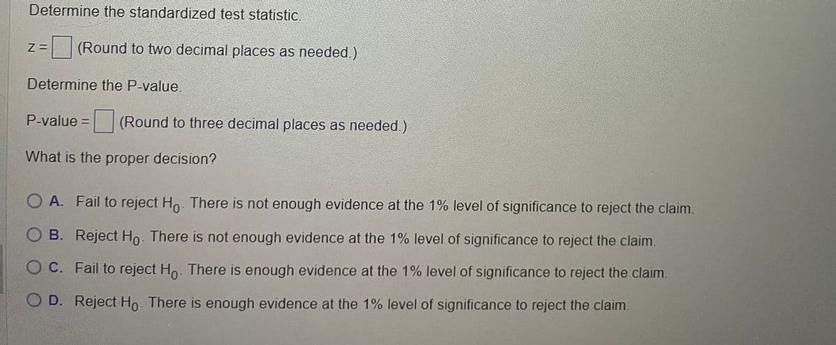 Determine the standardized test statistic.
Z= (Round to two decimal places as needed.)
Determine the P-value.
P-value = (Round to three decimal places as needed.)
What is the proper decision?
O A. Fail to reject Ho. There is not enough evidence at the 1% level of significance to reject the claim.
OB. Reject Ho. There is not enough evidence at the 1% level of significance to reject the claim.
O C. Fail to reject Ho. There is enough evidence at the 1% level of significance to reject the claim.
O D. Reject Ho. There is enough evidence at the 1% level of significance to reject the claim.