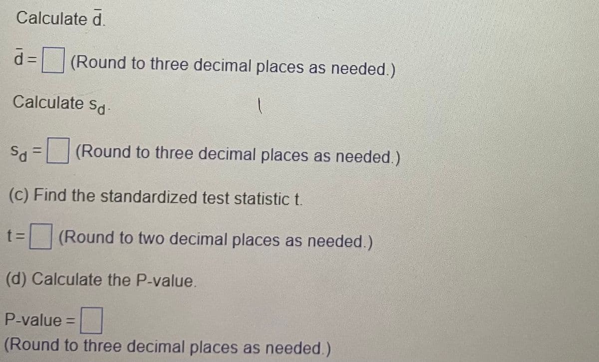 Calculate d.
d = (Round to three decimal places as needed.)
Calculate Sd-
Sd = (Round to three decimal places as needed.)
(c) Find the standardized test statistic t.
t=
(Round to two decimal places as needed.)
(d) Calculate the P-value.
P-value =
(Round to three decimal places as needed.)