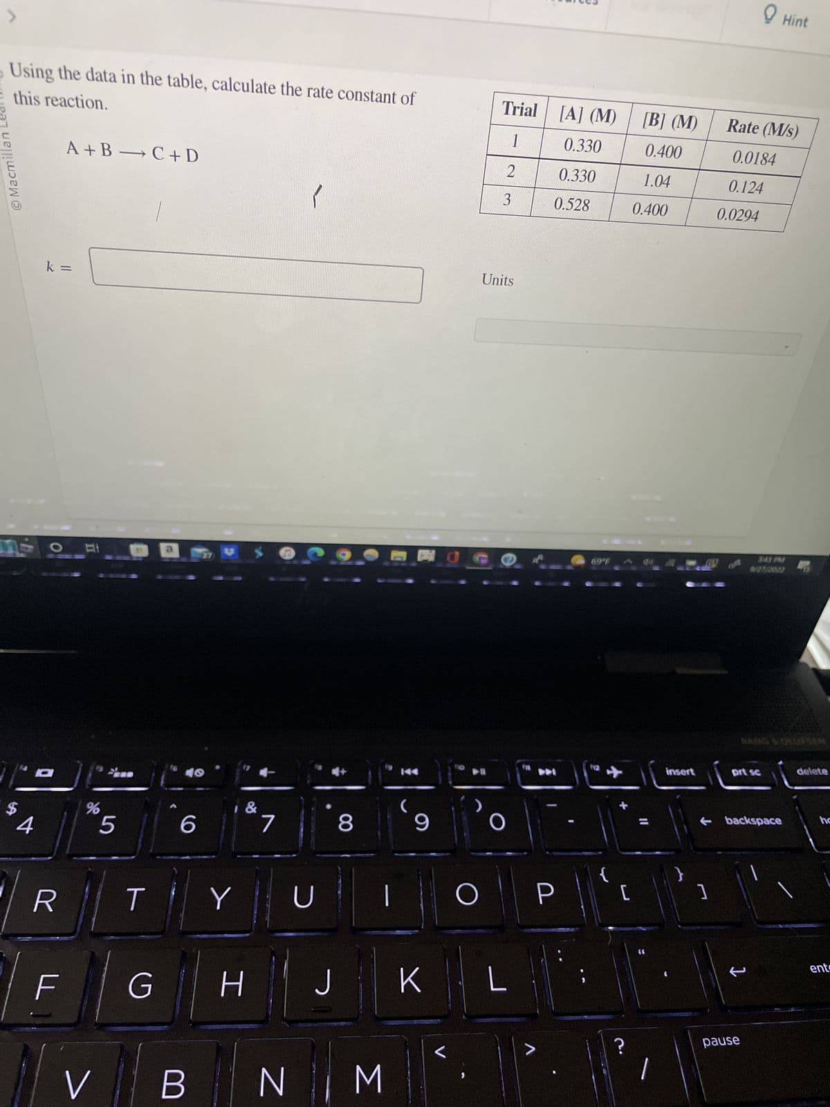 J
Macmillan Le
this reaction.
Using the data in the table, calculate the rate constant of
$
4
k =
D
R
A+B C + D
LL
ㅠ
%
5
-
T
G
6
V B
Y
H
&
U
J
8
NM
BO
(9
K
<
►
Trial [A] (M) [B] (M)
1
0.330
0.400
0.330
1.04
0.400
>
2
3
Units
O
O P
L
0.528
>
[
סי
insert
}
]
Rate (M/s)
0.0184
0.124
0.0294
prt sc
backspace
Hint
pause
delete
ho
ent