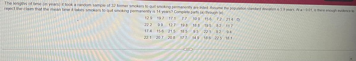 The lengths of time (in years) it took a random sample of 32 former smokers to quit smoking permanently are listed Assume the population standard deviation is 5.9 years. At a = 0.01, is there enough evidence to
reject the claim that the mean time it takes smokers to quit smoking permanently is 14 years? Complete parts (a) through (e).
12.9 19.7 17.1 7.7 10.9 15.6 7.2 21.4 D
22.2 9.9 12.7 19.8 18.8 19.5 8.2 11.7
17.4 15.6 21.5 18.5 9.5 22.1 8.2 9.4
22.1 20.7 20.8 17.7 14.9 18.6 22.5 18.1