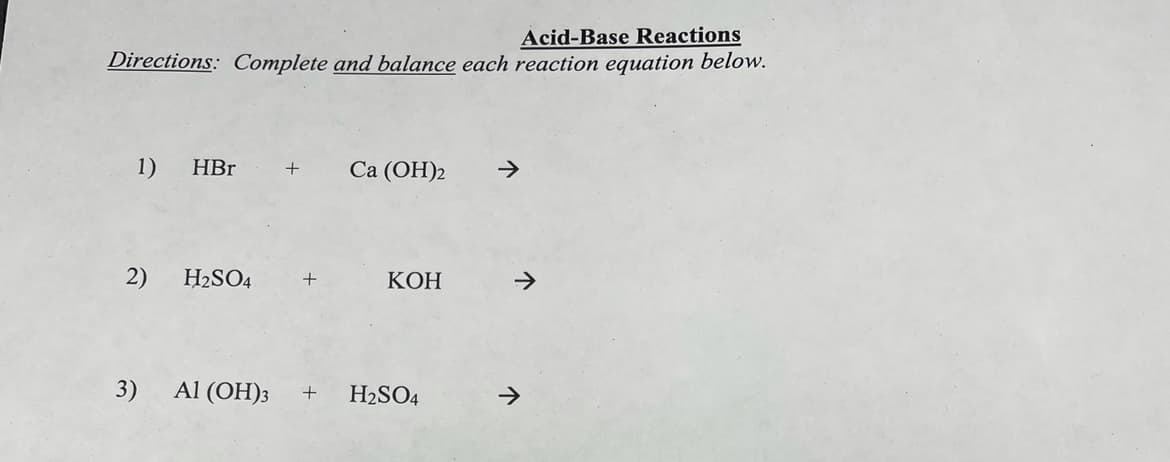 Acid-Base Reactions
Directions: Complete and balance each reaction equation below.
1) HBr + Ca (OH)2
2) H₂SO4 +
3)
KOH
Al(OH)3 + H₂SO4