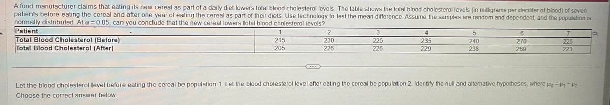 A food manufacturer claims that eating its new cereal as part of a daily diet lowers total blood cholesterol levels. The table shows the total blood cholesterol levels (in milligrams per deciliter of blood) of seven
patients before eating the cereal and after one year of eating the cereal as part of their diets. Use technology to test the mean difference. Assume the samples are random and dependent, and the population is
normally distributed. At a = 0.05, can you conclude that the new cereal lowers total blood cholesterol levels?
Patient
Total Blood Cholesterol (Before)
Total Blood Cholesterol (After)
1
215
205
2
230
226
3
225
226
4
235
229
5
240
238
6
270
269
7
225
223
Let the blood cholesterol level before eating the cereal be population 1. Let the blood cholesterol level after eating the cereal be population 2. Identify the null and alternative hypotheses, where Pa = P₁-P2
Choose the correct answer below.