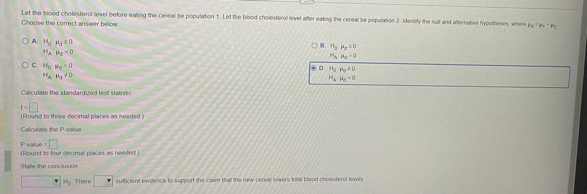 Let the blood cholesterol level before eating the cereal be population 1. Let the blood cholesterol level after eating the cereal be population 2. Identify the null and alternative hypotheses, where μd=14₁-1₂-
Choose the correct answer below.
OA. Ho Hd 20
HA Hd <0
OC. Ho Hd=0
HAH 0
Calculate the standardized test statistic
t=
(Round to three decimal places as needed.)
Calculate the P-value.
P-value =
(Round to four decimal places as needed.)
State the conclusion.
Ho There
OB. Ho Md ≤0
HA Hd>0
D. Ho Hd #0
HA Hd = 0
sufficient evidence to support the claim that the new cereal lowers total blood cholesterol levels.