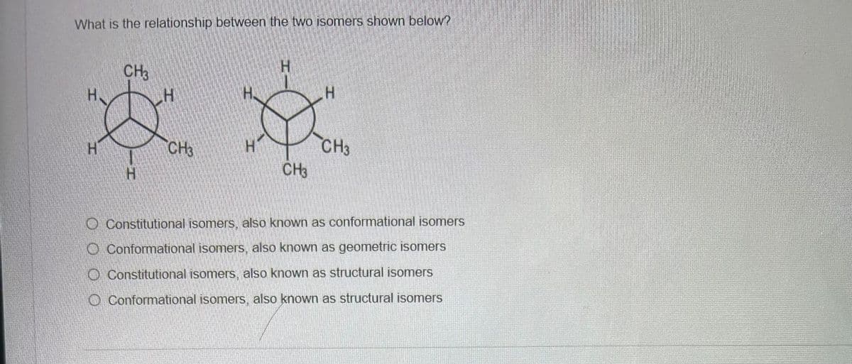 What is the relationship between the two isomers shown below?
H
H
CH3
CH3
CH3
H
CH3
Constitutional isomers, also known as conformational isomers
Conformational isomers, also known as geometric isomers
Constitutional isomers, also known as structural isomers
Conformational isomers, also known as structural isomers