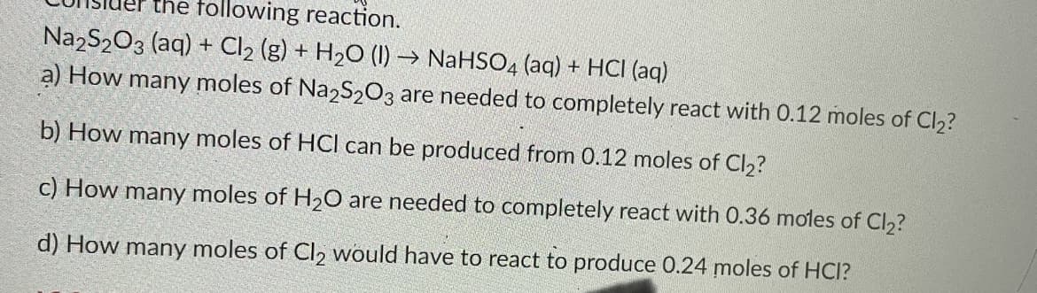 the following reaction.
Na2S2O3 (aq) + Cl₂ (g) + H₂O (1)→ NaHSO4 (aq) + HCI (aq)
a) How many moles of Na2S2O3 are needed to completely react with 0.12 moles of Cl₂?
b) How many moles of HCI can be produced from 0.12 moles of Cl₂?
c) How many moles of H₂O are needed to completely react with 0.36 moles of Cl₂?
d) How many moles of Cl₂ would have to react to produce 0.24 moles of HCI?