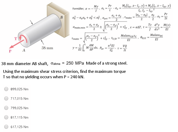 M-(1zy.z– Iy.y) + M,(1,.z – Izy-y)
Iz ly – Izy
Pr
My
Formüller; o =--
t
o - a0p + of < ož ,
Oz + Øy
Cort
Pr
• 02-
Imaks =
2t
2
Ox + Øy
Te d?y _M(x)
I dr?
Omaks.min
+ Ty, E = aAT, 1 =-.
EI
+ Tảy tc/p
Malanıcpxc, @p/c =
EI
Malanıpe
El
Tmaks =
2
38 mm
dx. Pær
VQ
y
M
P A
It
38 mm diameter AB shaft, Oakma = 250 MPa Made of a strong steel.
Using the maximum shear stress criterion, find the maximum torque
T so that no yielding occurs when P = 240 kN.
899,025 Nm
717,015 Nm
799,025 Nm
817,115 Nm
617,125 Nm
