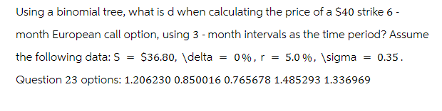 Using a binomial tree, what is d when calculating the price of a $40 strike 6 -
month European call option, using 3-month intervals as the time period? Assume
the following data: S = $36.80, \delta = 0%, r = 5.0 %, \sigma = 0.35.
Question 23 options: 1.206230 0.850016 0.765678 1.485293 1.336969