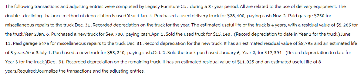 The following transactions and adjusting entries were completed by Legacy Furniture Co. during a 3-year period. All are related to the use of delivery equipment. The
double - declining - balance method of depreciation is used.Year 1Jan. 4. Purchased a used delivery truck for $28, 400, paying cash. Nov. 2. Paid garage $750 for
miscellaneous repairs to the truck. Dec. 31. Recorded depreciation on the truck for the year. The estimated useful life of the truck is 4 years, with a residual value of $5,265 for
the truck. Year 2Jan. 6. Purchased a new truck for $49, 700, paying cash.Apr. 1. Sold the used truck for $15, 140. (Record depreciation to date in Year 2 for the truck.)June
11. Paid garage $475 for miscellaneous repairs to the truck. Dec. 31. Record depreciation for the new truck. It has an estimated residual value of $8,795 and an estimated life
of 5 years. Year 3July 1. Purchased a new truck for $53, 240, paying cash.Oct. 2. Sold the truck purchased January 6, Year 2, for $17,394. (Record depreciation to date for
Year 3 for the truck.)Dec. 31. Recorded depreciation on the remaining truck. It has an estimated residual value of $11,025 and an estimated useful life of 8
years.Required:Journalize the transactions and the adjusting entries.