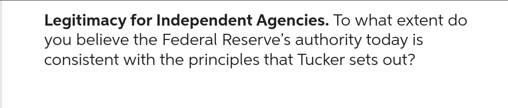 Legitimacy for Independent Agencies. To what extent do
you believe the Federal Reserve's authority today is
consistent with the principles that Tucker sets out?