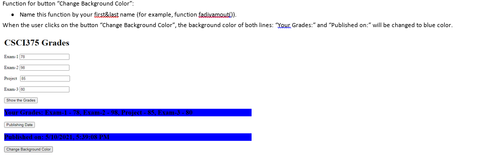 Function for button "Change Background Color":
• Name this function by your first&last name (for example, function fadiyamout().
When the user clicks on the button "Change Background Color", the background color of both lines: "Your Grades:" and "Published on:" will be changed to blue color.
CSCI375 Grades
Exam-1 78
Exam-2 98
Project 85
Exam-3 80
Show the Grades
Publishing Date
ublished
Change Background Color
