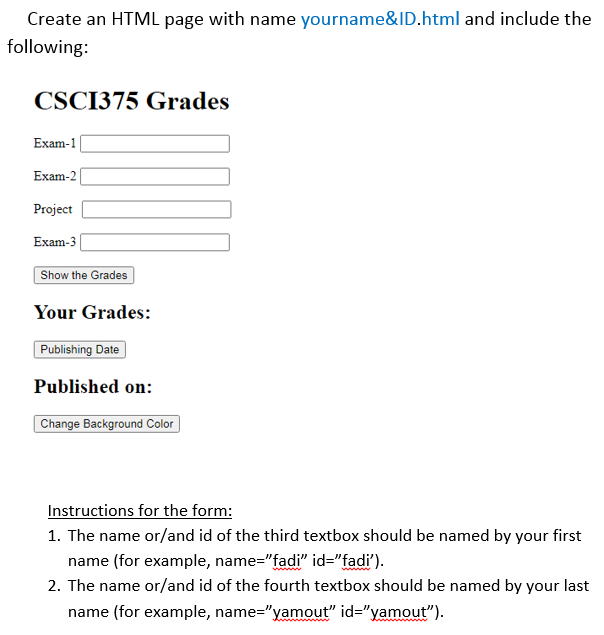 Create an HTML page with name yourname&ID.html and include the
following:
CSCI375 Grades
Exam-1
Exam-2|
Project
Exam-3 |
Show the Grades
Your Grades:
Publishing Date
Published on:
Change Background Color
Instructions for the form:
1. The name or/and id of the third textbox should be named by your first
name (for example, name="fadi" id="fadi').
2. The name or/and id of the fourth textbox should be named by your last
www
name (for example, name="yamout" id="yamout").
