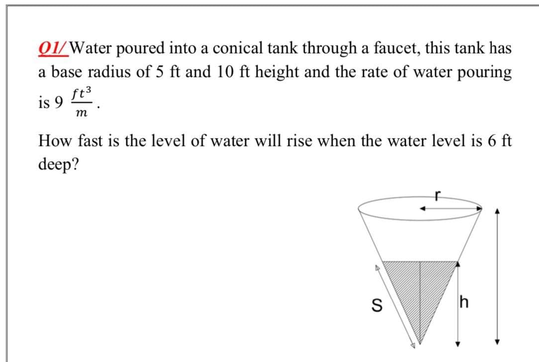 01/Water poured into a conical tank through a faucet, this tank has
a base radius of 5 ft and 10 ft height and the rate of water pouring
is 9 E.
ft3
m
How fast is the level of water will rise when the water level is 6 ft
deep?
