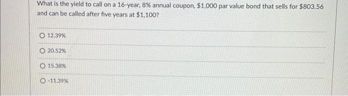 What is the yield to call on a 16-year, 8% annual coupon, $1,000 par value bond that sells for $803.56
and can be called after five years at $1,100?
12.39%
20.52%
O 15.38%
O-11.39%