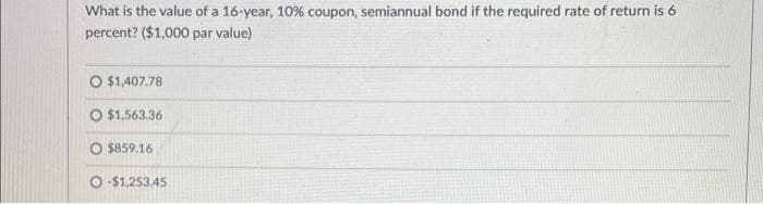 What is the value of a 16-year, 10% coupon, semiannual bond if the required rate of return is 6
percent? ($1,000 par value)
O $1,407.78
O $1,563.36
O $859.16
O-$1,253.45