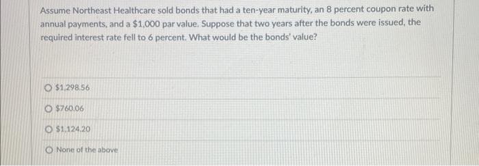 Assume Northeast Healthcare sold bonds that had a ten-year maturity, an 8 percent coupon rate with
annual payments, and a $1,000 par value. Suppose that two years after the bonds were issued, the
required interest rate fell to 6 percent. What would be the bonds' value?
O $1,298.56
O $760.06
O$1.124.20
O None of the above