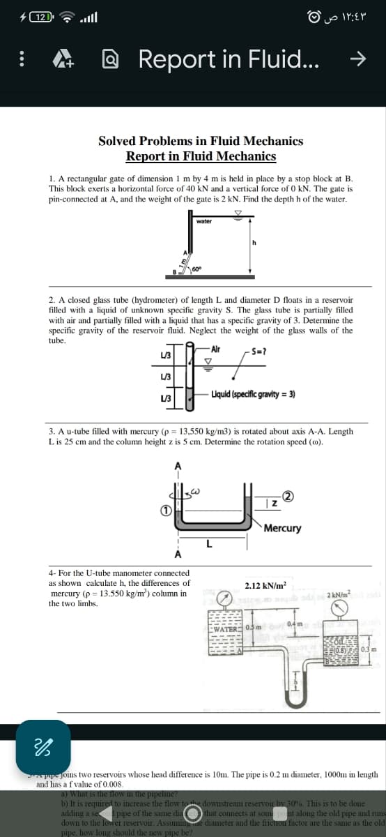 121
اس
Report in Fluid...
١٢:٤٣ ص
←
Solved Problems in Fluid Mechanics
Report in Fluid Mechanics
1. A rectangular gate of dimension 1 m by 4 m is held in place by a stop block at B.
This block exerts a horizontal force of 40 kN and a vertical force of 0 kN. The gate is
pin-connected at A, and the weight of the gate is 2 kN. Find the depth h of the water.
water
2. A closed glass tube (hydrometer) of length L and diameter D floats in a reservoir
filled with a liquid of unknown specific gravity S. The glass tube is partially filled
with air and partially filled with a liquid that has a specific gravity of 3. Determine the
specific gravity of the reservoir fluid. Neglect the weight of the glass walls of the
tube.
-Air
S=7
L/3
L/3
L/3
-Liquid (specific gravity=3)
3. A u-tube filled with mercury (p = 13,550 kg/m3) is rotated about axis A-A. Length
L is 25 cm and the column height z is 5 cm. Determine the rotation speed (c).
4- For the U-tube manometer connected
as shown calculate h, the differences of
mercury (p 13.550 kg/m³) column in
the two limbs.
z
Mercury
2.12 kN/m²
2 kN/m²il aidi
WATER 05m
0.4 m
COILLY
(0.8)
0.3 m
%
pipe joins two reservoirs whose head difference is 10m. The pipe is 0.2 m diameter, 1000m in length
and has a f value of 0.008.
a) What is the flow in the pipeline?
b) It is required to increase the flow to the downstream reservoir by 30%. This is to be done
adding a second pipe of the same dia (that connects at some point along the old pipe and runs
down to the lower reservoir. Assuminge diameter and the friction factor are the same as the old
pipe, how long should the new pipe be?