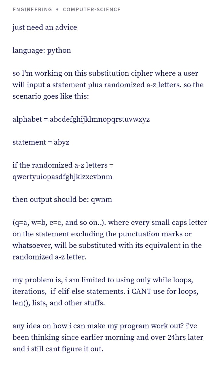 ENGINEERING
• COMPUTER-SCIENCE
just need an advice
language: python
so I'm working on this substitution cipher where a user
will input a statement plus randomized a-z letters. so the
scenario
goes like this:
alphabet = abcdefghijklmnopqrstuvwxyz
statement = abyz
if the randomized a-z letters =
qwertyuiopasdfghjklzxcvbnm
then output should be: qwnm
(q=a, w=b, e=c, and so on..). where every small caps letter
on the statement excluding the punctuation marks or
whatsoever, will be substituted with its equivalent in the
randomized a-z letter.
my problem is, i am limited to using only while loops,
iterations, if-elif-else statements. i CANT use for loops,
len(), lists, and other stuffs.
any idea on how i can make my program work out? i've
been thinking since earlier morning and over 24hrs later
and i still cant figure it out.
