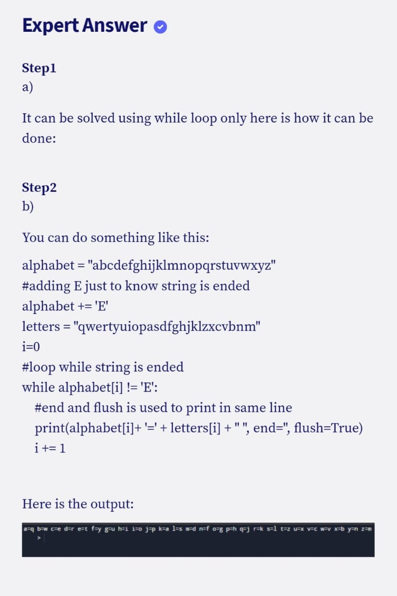 Expert Answer o
Step1
a)
It can be solved using while loop only here is how it can be
done:
Step2
b)
You can do something like this:
alphabet = "abcdefghijklmnopqrstuvwxyz"
#adding E just to know string is ended
alphabet += 'E'
letters = "qwertyuiopasdfghjklzxcvbnm"
%3D
i=0
#loop while string is ended
while alphabet[i] != 'E':
#end and flush is used to print in same line
print(alphabet[i]+'=' + letters[i] + " ", end=", flush=True)
i+= 1
Here is the output:
a=q b=w c=e d=r e=t f=y g-u h=i i=o j=p k=a l=s m=d_n=f o=g p=h q=j r=k s=1 t=z u=x v=c w=V x=b y=n z=m
