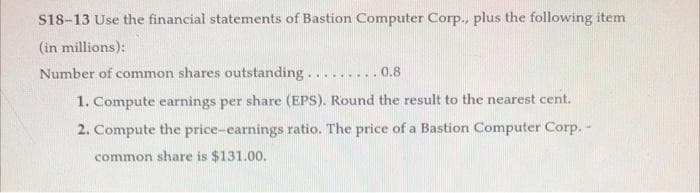S18-13 Use the financial statements of Bastion Computer Corp., plus the following item
(in millions):
Number of common shares outstanding...
.0.8
1. Compute earnings per share (EPS). Round the result to the nearest cent.
2. Compute the price-earnings ratio. The price of a Bastion Computer Corp. -
common share is $131.00.