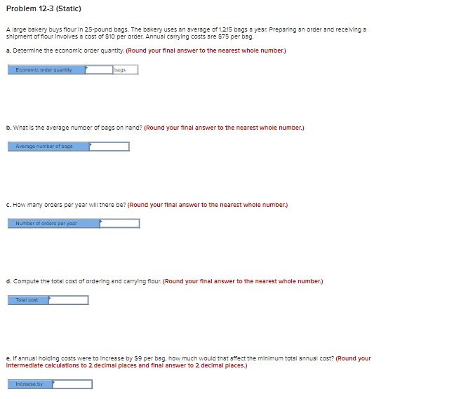 Problem 12-3 (Static)
A large bakery buys flour in 25-pound bags. The bakery uses an average of 1,215 bags a year. Preparing an order and receiving a
shipment of flour involves a cost of $10 per order. Annual carrying costs are $75 per bag.
a. Determine the economic order quantity. (Round your final answer to the nearest whole number.)
Economic order quantity
b. What is the average number of bags on hand? (Round your final answer to the nearest whole number.)
Average number of bags
c. How many orders per year will there be? (Round your final answer to the nearest whole number.)
Number of orders per year
bags
d. Compute the total cost of ordering and carrying flour. (Round your final answer to the nearest whole number.)
Total cost
e. If annual holding costs were to increase by $9 per bag, how much would that affect the minimum total annual cost? (Round your
Intermediate calculations to 2 decimal places and final answer to 2 decimal places.)
Increase by