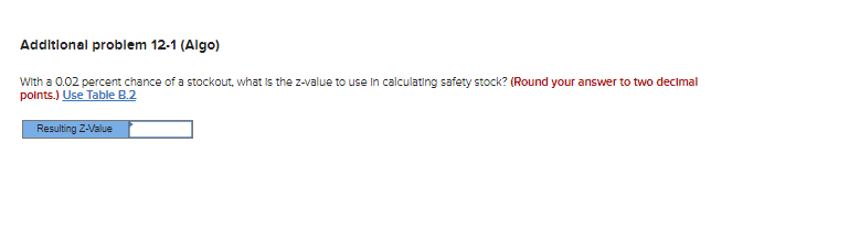 Additional problem 12-1 (Algo)
With a 0.02 percent chance of a stockout, what is the z-value to use in calculating safety stock? (Round your answer to two decimal
points.) Use Table B.2
Resulting Z-Value