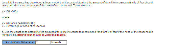 Long-Life Insurance has developed a linear model that it uses to determine the amount of term life Insurance a family of four should
have, based on the current age of the head of the household. The equation is:
y=150 -0.10x
where
y= Insurance needed ($000)
x = Current age of head of household
b. Use the equation to determine the amount of term life Insurance to recommend for a family of four of the head of the household is
40 years old. (Round your answer to 2 decimal places.)
Amount of term life insurance
thousands