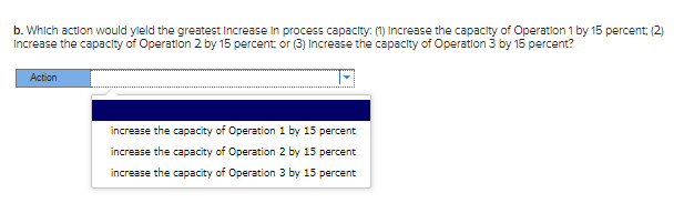 b. Which action would yield the greatest Increase in process capacity: (1) Increase the capacity of Operation 1 by 15 percent; (2)
Increase the capacity of Operation 2 by 15 percent or (3) Increase the capacity of Operation 3 by 15 percent?
Action
increase the capacity of Operation 1 by 15 percent
increase the capacity of Operation 2 by 15 percent
increase the capacity of Operation 3 by 15 percent