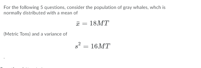 For the following 5 questions, consider the population of gray whales, whch is
normally distributed with a mean of
a = 18MT
(Metric Tons) and a variance of
s2 = 16MT
